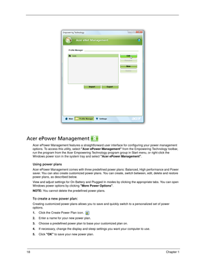 Page 2818Chapter 1
Acer ePower Management 
Acer ePower Management features a straightforward user interface for configuring your power management 
options. To access this utility, select Acer ePower Management from the Empowering Technology toolbar, 
run the program from the Acer Empowering Technology program group in Start menu, or right-click the 
Windows power icon in the system tray and select Acer ePower Management.
Using power plans
Acer ePower Management comes with three predefined power plans: Balanced,...