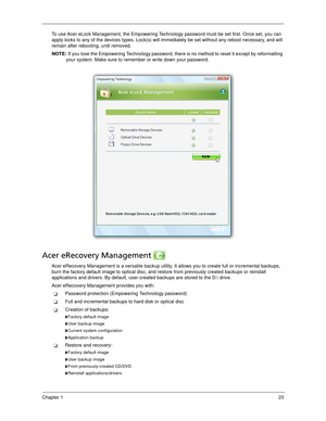 Page 33Chapter 123
To use Acer eLock Management, the Empowering Technology password must be set first. Once set, you can 
apply locks to any of the devices types. Lock(s) will immediately be set without any reboot necessary, and will 
remain after rebooting, until removed.
NOTE: If you lose the Empowering Technology password, there is no method to reset it except by reformatting 
your system. Make sure to remember or write down your password.
Acer eRecovery Management 
Acer eRecovery Management is a versatile...