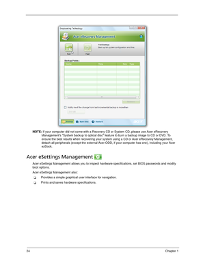 Page 3424Chapter 1
NOTE: If your computer did not come with a Recovery CD or System CD, please use Acer eRecovery 
Managements System backup to optical disc feature to burn a backup image to CD or DVD. To 
ensure the best results when recovering your system using a CD or Acer eRecovery Management, 
detach all peripherals (except the external Acer ODD, if your computer has one), including your Acer 
ezDock.
Acer eSettings Management 
Acer eSettings Management allows you to inspect hardware specifications, set...