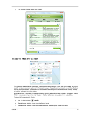 Page 35Chapter 125
Lets you set an asset tag for your system.
Windows Mobility Center
The Windows Mobility Center collects key mobile-related system settings in one easy-to-find place, so you can 
quickly configure your Acer system to fit the situation as you change locations, networks or activities. Settings 
include display brightness, power plan, volume, wireless networking on/off, external display settings, display 
orientation and synchronization status.
Windows Mobility Center also includes Acer-specific...