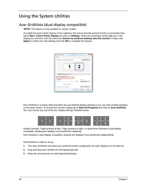 Page 3626Chapter 1
Using the System Utilities
Acer GridVista (dual-display compatible)
NOTE: This feature is only available on certain models.
To enable the dual monitor feature of the notebook, first ensure that the second monitor is connected, then 
select Start, Control Panel, Display and click on Settings. Select the secondary monitor (2) icon in the 
display box and then click the check box Extend my windows desktop onto this monitor. Finally, click 
Apply to confirm the new settings and click OK to...