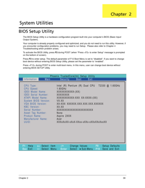 Page 49Chapter 239
BIOS Setup Utility
The BIOS Setup Utility is a hardware configuration program built into your computer’s BIOS (Basic Input/
Output System).
Your computer is already properly configured and optimized, and you do not need to run this utility. However, if 
you encounter configuration problems, you may need to run Setup.  Please also refer to Chapter 4 
Troubleshooting when problem arises.
To activate the BIOS Utility, press F2 during POST (when “Press  to enter Setup” message is prompted 
on the...