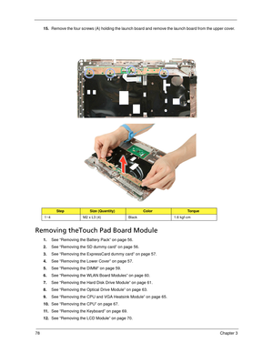 Page 8878Chapter 3
15.Remove the four screws (A) holding the launch board and remove the launch board from the upper cover.   
Removing theTouch Pad Board Module
1.See “Removing the Battery Pack” on page 56.
2.See “Removing the SD dummy card” on page 56.
3.See “Removing the ExpressCard dummy card” on page 57.
4.See “Removing the Lower Cover” on page 57.
5.See “Removing the DIMM” on page 59.
6.See “Removing the WLAN Board Modules” on page 60.
7.See “Removing the Hard Disk Drive Module” on page 61.
8.See...