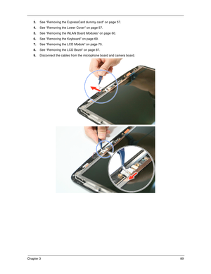 Page 99Chapter 389
3.See “Removing the ExpressCard dummy card” on page 57.
4.See “Removing the Lower Cover” on page 57.
5.See “Removing the WLAN Board Modules” on page 60.
6.See “Removing the Keyboard” on page 69.
7.See “Removing the LCD Module” on page 70.
8.See “Removing the LCD Bezel” on page 87.
9.Disconnect the cables from the microphone board and camera board.  