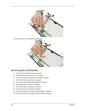 Page 10292Chapter 3
12.Disconnect the FPC cable from the LCD panel. 
Removing the LCD Brackets
1.See “Removing the Battery Pack” on page 56.
2.See “Removing the SD dummy card” on page 56.
3.See “Removing the ExpressCard dummy card” on page 57.
4.See “Removing the Lower Cover” on page 57.
5.See “Removing the WLAN Board Modules” on page 60.
6.See “Removing the Keyboard” on page 69.
7.See “Removing the LCD Module” on page 70.
8.See “Removing the LCD Bezel” on page 87.
9.See “Removing the LCD module with the...