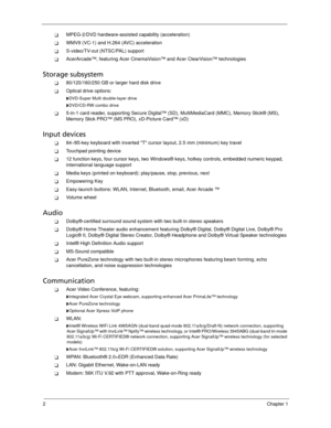 Page 122Chapter 1
MPEG-2/DVD hardware-assisted capability (acceleration)
WMV9 (VC-1) and H.264 (AVC) acceleration
S-video/TV-out (NTSC/PAL) support
AcerArcade™, featuring Acer CinemaVision™ and Acer ClearVision™ technologies
Storage subsystem
80/120/160/250 GB or larger hard disk drive
Optical drive options:
DVD-Super Multi double-layer drive
DVD/CD-RW combo drive
5-in-1 card reader, supporting Secure Digital™ (SD), MultiMediaCard (MMC), Memory Stick® (MS), 
Memory Stick PRO™ (MS PRO), xD-Picture Card™...