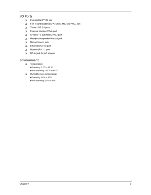 Page 13Chapter 13
I/O Ports
ExpressCard™/54 slot
5-in-1 card reader (SD™, MMC, MS, MS PRO, xD)
Three USB 2.0 ports
External display (VGA) port
S-video/TV-out (NTSC/PAL) port
Headphone/speaker/line-out jack
Microphone-in jack
Ethernet (RJ-45) port
Modem (RJ-11) port
DC-in jack for AC adapter
Environment
Temperature:
Operating: 5 °C to 35 °C
Non-operating: -20 °C to 65 °C
Humidity (non-condensing):
Operating: 20% to 80%
Non-operating: 20% to 80% 