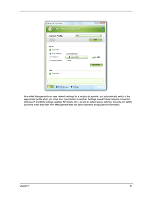 Page 27Chapter 117
Acer eNet Management can save network settings for a location to a profile, and automatically switch to the 
appropriate profile when you move from one location to another. Settings stored include network connection 
settings (IP and DNS settings, wireless AP details, etc.), as well as default printer settings. Security and safety 
concerns mean that Acer eNet Management does not store username and password information. 