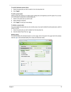 Page 29Chapter 119
To switch between power plans:
1.Select the power plan you wish to switch to from the drop-down list.
2.Click Apply.
To edit a power plan:
Editing a power plan allows you to adjust system settings like LCD brightness and CPU speed. You can also 
turn on/off system components to extend battery life.
1.Switch to the power plan you wish to edit
2.Adjust settings as required.
3.Click Apply to save your new settings.
To delete a power plan:
You cannot delete the power plan you are currently using....