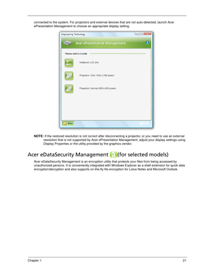 Page 31Chapter 121
connected to the system. For projectors and external devices that are not auto-detected, launch Acer 
ePresentation Management to choose an appropriate display setting.
NOTE: If the restored resolution is not correct after disconnecting a projector, or you need to use an external 
resolution that is not supported by Acer ePresentation Management, adjust your display settings using 
Display Properties or the utility provided by the graphics vendor.
Acer eDataSecurity Management  (for selected...