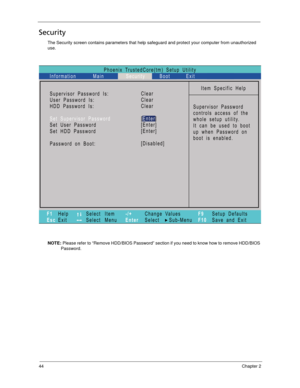 Page 5444Chapter 2
Security
The Security screen contains parameters that help safeguard and protect your computer from unauthorized 
use.
NOTE: Please refer to “Remove HDD/BIOS Password” section if you need to know how to remove HDD/BIOS 
Password.
Phoenix TrustedCore(tm) Setup Utility
Main
Item Specific Help
Supervisor Password
controls access of the
whole setup utility.
Itcanbeusedtoboot
up when Password on
boot is enabled. Supervisor Password Is:
User Password Is:
Set User Password
Password
Password on Boot:...