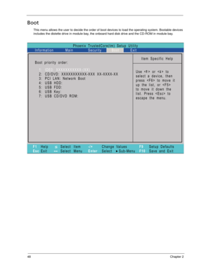 Page 5848Chapter 2
Boot
This menu allows the user to decide the order of boot devices to load the operating system. Bootable devices 
includes the distette drive in module bay, the onboard hard disk drive and the CD-ROM in module bay.
Phoenix TrustedCore(tm) Setup Utility
Main
Item Specific Help
Useorto
select a device, then
presstomoveit
up the list, or 
to move it down the
list. Press  to
escape the menu. Boot priority order:
F1
EscHelp
ExitSelect Item
Select Menu
Change Values
Select Sub-Menu -/+
EnterF9...