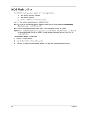 Page 6050Chapter 2
BIOS Flash Utility
The BIOS flash memory update is required for the following conditions:
New versions of system programs
New features or options
Restore a BIOS when it becomes corrupted. 
Use the Phlash utility to update the system BIOS flash ROM.
NOTE: If you do not have a crisis recovery diskette at hand, then you should create a Crisis Recovery 
Diskette before you use the Phlash utility.
NOTE: Do not install memory-related drivers (XMS, EMS, DPMI) when you use the Phlash.
NOTE: Please...