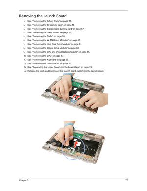 Page 87Chapter 377
Removing the Launch Board
1.See “Removing the Battery Pack” on page 56.
2.See “Removing the SD dummy card” on page 56.
3.See “Removing the ExpressCard dummy card” on page 57.
4.See “Removing the Lower Cover” on page 57.
5.See “Removing the DIMM” on page 59.
6.See “Removing the WLAN Board Modules” on page 60.
7.See “Removing the Hard Disk Drive Module” on page 61.
8.See “Removing the Optical Drive Module” on page 63.
9.See “Removing the CPU and VGA Heatsink Module” on page 65.
10.See “Removing...