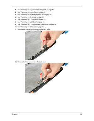 Page 105Chapter 395
3.See “Removing the ExpressCard dummy card” on page 57.
4.See “Removing the Lower Cover” on page 57.
5.See “Removing the WLAN Board Modules” on page 60.
6.See “Removing the Keyboard” on page 69.
7.See “Removing the LCD Module” on page 70.
8.See “Removing the LCD Bezel” on page 87.
9.See “Removing the LCD module with the Brackets” on page 88.
10.See “Removing the Antennas” on page 93.
11 .Remove the internal microphone from the back cover. 
12.Remove the Web camera from the back cover.  