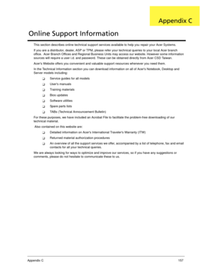 Page 167Appendix C157
This section describes online technical support services available to help you repair your Acer Systems.
If you are a distributor, dealer, ASP or TPM, please refer your technical queries to your local Acer branch 
office.  Acer Branch Offices and Regional Business Units may access our website. However some information 
sources will require a user i.d. and password. These can be obtained directly from Acer CSD Taiwan.
Acers Website offers you convenient and valuable support resources...