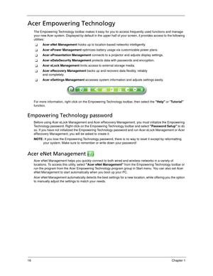 Page 2616Chapter 1
Acer Empowering Technology
The Empowering Technology toolbar makes it easy for you to access frequently used functions and manage 
your new Acer system. Displayed by default in the upper half of your screen, it provides access to the following 
utilities:
Acer eNet Management hooks up to location-based networks intelligently.
Acer ePower Management optimizes battery usage via customizable power plans.
Acer ePresentation Management connects to a projector and adjusts display settings.
Acer...