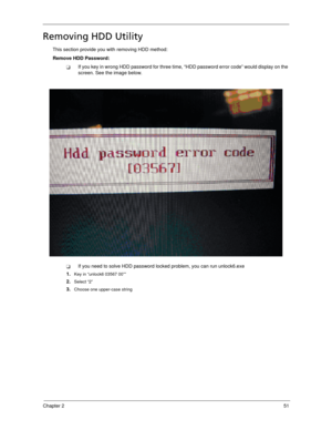 Page 61Chapter 251
Removing HDD Utility
This section provide you with removing HDD method:
Remove HDD Password:
If you key in wrong HDD password for three time, “HDD password error code” would display on the 
screen. See the image below.
If you need to solve HDD password locked problem, you can run unlock6.exe
1.
Key in “unlock6 03567 00””
2.Select “2”
3.Choose one upper-case string 