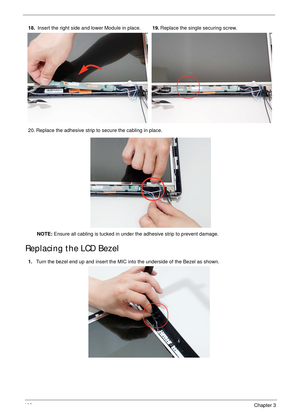 Page 112102Chapter 3
Replacing the LCD Bezel
18. Insert the right side and lower Module in place.19.Replace the single securing screw.
20. Replace the adhesive strip to secure the cabling in place.
NOTE: Ensure all cabling is tucked in under the adhesive strip to prevent damage.
1.Turn the bezel end up and insert the MIC into the underside of the Bezel as shown. 