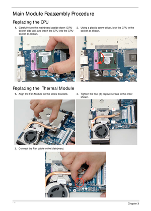 Page 114104Chapter 3
Main Module Reassembly Procedure
Replacing the CPU
Replacing the  Thermal Module
1.Carefully turn the mainboard upside down (CPU 
socket side up), and insert the CPU into the CPU 
socket as shown.2. Using a plastic screw driver, lock the CPU in the 
socket as shown.
1.Align the Fan Module on the screw brackets. 2. Tighten the four (4) captive screws in the order 
shown.
3. Connect the Fan cable to the Mainboard.
1
23
4 