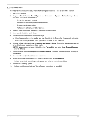 Page 141Chapter 4131
Sound Problems
If sound problems are experienced, perform the following actions one at a time to correct the problem.
1.Reboot the computer.
2.Navigate to Start´ Control Panel´ System and Maintenance´ System´ Device Manager. Check 
the Device Manager to determine that:
•The device is properly installed. 
•There are no red Xs or yellow exclamation marks. 
•There are no device conflicts. 
•No hardware is listed under Other Devices.
3.Roll back the audio driver to the previous version, if...