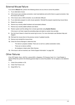 Page 151Chapter 4141
External Mouse Failure
If an external Mouse fails, perform the following actions one at a time to correct the problem. 
1.Try an alternative mouse.
2.If the mouse uses a wireless connection, insert new batteries and confirm there is a good connection. See 
the mouse user manual.
3.If the mouse uses a USB connection, try an alternate USB port.
4.Try an alternative program to verify mouse operation. Reinstall the program experiencing mouse failure.
5.Restart the computer.
6.Remove any recently...