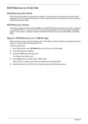 Page 160150Chapter 5
BIOS Recovery by Crisis Disk
BIOS Recovery Boot Block:
BIOS Recovery Boot Block is a special block of BIOS. It is used to boot up the system with minimum BIOS 
initialization. Users can enable this feature to restore the BIOS firmware to a successful one once the previous 
BIOS flashing process failed.
BIOS Recovery Hotkey:
The system provides a function hotkey: Fn+Esc, for enable BIOS Recovery process when system is powered 
on during BIOS POST. To use this function, it is strongly...