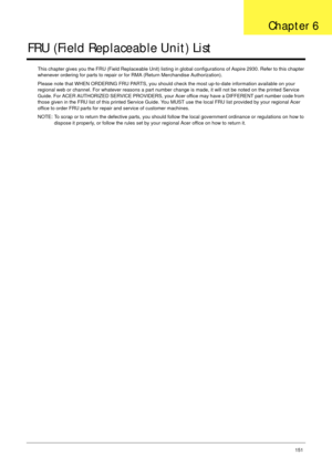 Page 161Chapter 6151
FRU (Field Replaceable Unit) List
This chapter gives you the FRU (Field Replaceable Unit) listing in global configurations of Aspire 2930. Refer to this chapter 
whenever ordering for parts to repair or for RMA (Return Merchandise Authorization).
Please note that WHEN ORDERING FRU PARTS, you should check the most up-to-date information available on your 
regional web or channel. For whatever reasons a part number change is made, it will not be noted on the printed Service 
Guide. For ACER...