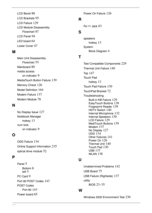 Page 248238
LCD Bezel 88
LCD Brackets 95
LCD Failure 129
LCD Module Disassembly
Flowchart
 87
LCD Panel 94
LED board 64
Lower Cover 47
M
Main Unit Disassembly
Flowchart
 55
Mainboard 80
media access
on indicator
 9
MediaTouch Button Failure 139
Memory Check 126
Model Definition 164
Modem Failure 137
Modem Module 78
N
No Display Issue 127
Notebook Manager
hotkey
 13
num lock
on indicator
 9
O
ODD Failure 134
Online Support Information 235
optical drive module 52
P
Panel 5
Bottom 8
left 5
PC Card 9
Port 80 POST...