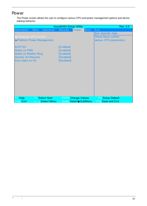 Page 41Chapter 231
Power
The Power screen allows the user to configure various CPU and power management options and device 
wakeup behavior.
             Ins y deH20 S etup Utility Rev. 3.5
Inform ation     M ain     A dvanc ed S ec urityPowerB oot E x it
Item  S pec ific  Help
XA dvanc ed CP U ControlThes e item s  c ontrol
XP latform  P ower M anagem ent various  CP U param eters .
A CP I S 3: [E nabled]
W ak e on P M E [E nabled]
W ak e on M odem  Ring [E nabled]
Quickly S4 Resume [Disabled]
A uto wak e on S...