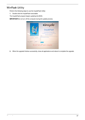 Page 47Chapter 237
WinFlash Utility
Perform the following steps to use the InsydeFlash Utility:
1.Double click the InsydeFlash executable.
The InsydeFlash program begins updating the BIOS.
IMPORTANT:Do not turn off the computer during the update process.
2.When the upgrade finishes successfully, close all applications and reboot to complete the upgrade. 