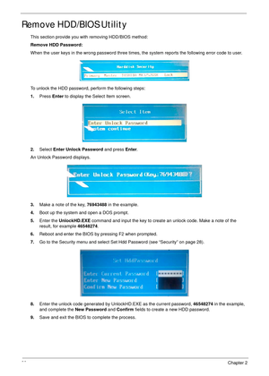 Page 4838Chapter 2
Remove HDD/BIOS Utility
This section provide you with removing HDD/BIOS method:
Remove HDD Password:
When the user keys in the wrong password three times, the system reports the following error code to user.
To unlock the HDD password, perform the following steps:
1.Press Enter to display the Select Item screen.
2.Select Enter Unlock Password and press Enter.
An Unlock Password displays.
3.Make a note of the key, 76943488 in the example.
4.Boot up the system and open a DOS prompt.
5.Enter the...