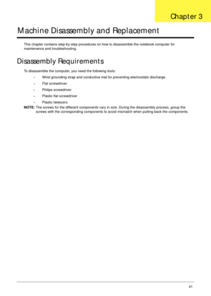 Page 51Chapter 341
Machine Disassembly and Replacement
This chapter contains step-by-step procedures on how to disassemble the notebook computer for 
maintenance and troubleshooting.
Disassembly Requirements
To disassemble the computer, you need the following tools:
•Wrist grounding strap and conductive mat for preventing electrostatic discharge
•Flat screwdriver
•Philips screwdriver
•Plastic flat screwdriver
•Plastic tweezers
NOTE: The screws for the different components vary in size. During the disassembly...