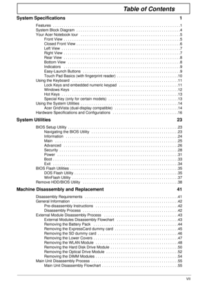 Page 7VII
Table of Contents
System Specifications  1
Features  . . . . . . . . . . . . . . . . . . . . . . . . . . . . . . . . . . . . . . . . . . . . . . . . . . . . . . . . . . . .1
System Block Diagram  . . . . . . . . . . . . . . . . . . . . . . . . . . . . . . . . . . . . . . . . . . . . . . . . .4
Your Acer Notebook tour   . . . . . . . . . . . . . . . . . . . . . . . . . . . . . . . . . . . . . . . . . . . . . . .5
Front View  . . . . . . . . . . . . . . . . . . . . . . . . . . . . . . . . . . . . . . ....