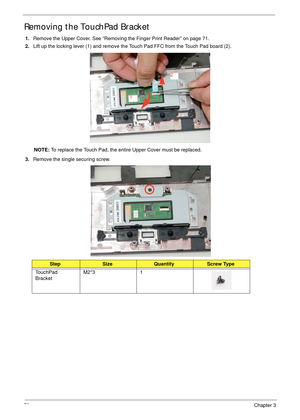 Page 8272Chapter 3
Removing the TouchPad Bracket
1.Remove the Upper Cover. See “Removing the Finger Print Reader” on page 71.
2.Lift up the locking lever (1) and remove the Touch Pad FFC from the Touch Pad board (2).
NOTE: To replace the Touch Pad, the entire Upper Cover must be replaced.
3.Remove the single securing screw.
StepSizeQuantityScrew Type
TouchPad 
BracketM2*3 1
1
2 