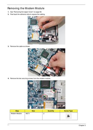 Page 8878Chapter 3
Removing the Modem Module
1.See “Removing the Upper Cover” on page 68.
2.Peel back the adhesive strip to expose the cabling.
3.Remove the cable as shown.
4.Remove the two securing screws from the modem module.
StepSizeQuantityScrew Type
Modem Module M2*3 2 