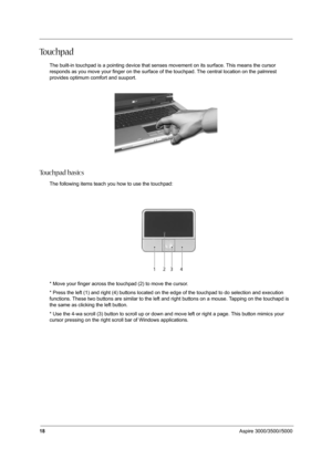 Page 2718Aspire 3000/3500//5000
To u c h p a d
The built-in touchpad is a pointing device that senses movement on its surface. This means the cursor 
responds as you move your finger on the surface of the touchpad. The central location on the palmrest 
provides optimum comfort and suuport.
To u c h p a d  b a s i c s
The following items teach you how to use the touchpad: 
* Move your finger across the touchpad (2) to move the cursor.
* Press the left (1) and right (4) buttons located on the edge of the touchpad...