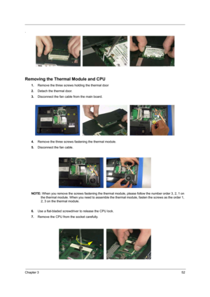 Page 61Chapter 352
.
Removing the Thermal Module and CPU
1.Remove the three screws holding the thermal door
2.Detach the thermal door.
3.Disconnect the fan cable from the main board.
4.Remove the three screws fastening the thermal module.
5.Disconnect the fan cable.
NOTE: When you remove the screws fastening the thermal module, please follow the number order 3, 2, 1 on 
the thermal module. When you need to assemble the thermal module, fasten the screws as the order 1, 
2, 3 on the thermal module.
6.Use a...