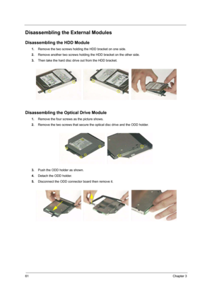 Page 7061Chapter 3
Disassembling the External Modules
Disassembling the HDD Module
1.Remove the two screws holding the HDD bracket on one side.
2.Remove another two screws holding the HDD bracket on the other side.
3.Then take the hard disc drive out from the HDD bracket.
Disassembling the Optical Drive Module
1.Remove the four screws as the picture shows.
2.Remove the two screws that secure the optical disc drive and the ODD holder.
3.Push the ODD holder as shown.
4.Detach the ODD holder.
5.Disconnect the ODD...