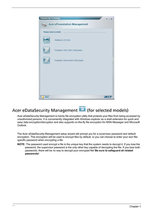 Page 3022Chapter 1
Acer eDataSecurity Management   (for selected models)
Acer eDataSecurity Management is handy file encryption utility that protexts your files from being accessed by 
unauthorized persons. It is conveniently integrated with Windows explorer as a shell extension for quick and 
easy data encryption/decryption and also supports on-the-fly file encryption for MSN Messager and Microsoft 
Outlook. 
The Acer eDataSecurity Management setup wizard will prompt you for a suvervisor password and default...