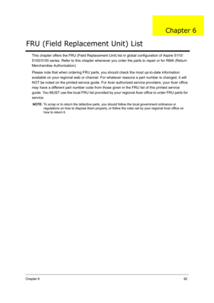 Page 101Chapter 692
This chapter offers the FRU (Field Replacement Unit) list in global configuration of Aspire 5110/
5100/3100 series. Refer to this chapter whenever you order the parts to repair or for RMA (Return 
Merchandise Authorization).
Please note that when ordering FRU parts, you should check the most up-to-date information 
available on your regional web or channel. For whatever reasons a part number is changed, it will 
NOT be noted on the printed service guide. For Acer authorized service providers,...