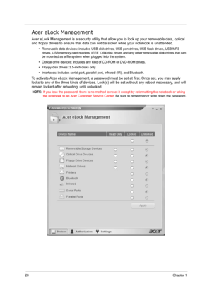 Page 2920Chapter 1
Acer eLock Management
Acer eLock Management is a security utility that allow you to lock up your removable data, optical 
and floppy drives to ensure that data can not be stolen while your notebook is unattended.
• Removable data devices: includes USB disk drives, USB pen drives, USB flash drives, USB MP3 
drives, USB memory card readers, IEEE 1394 disk drives and any other removable disk drives that can 
be mounted as a file system when plugged into the system.
• Optical drive devices:...