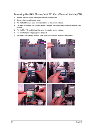 Page 6758Chapter 3
Removing the RAM Module/Mini PCI Card/Thermal Module/CPU
1.Release the four screws holding the thermal module cover.
2.Remove the thermal module cover.
3.Pull the RAM module locks at the same time as the arrows indicate.
4.The RAM module will pop up then detach it. Repeat the anterior step to remove another RAM 
module.
5.Pull the Mini PCI card locks at the same time as the arrows indicate.
6.The Mini PCI card will pop up then detach it.
7.Disconnect the auxiliary antenna cable (gray) and the...