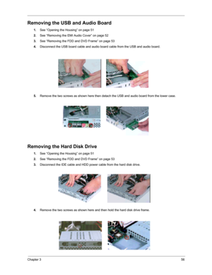 Page 62Chapter 356
Removing the USB and Audio Board
1.See “Opening the Housing” on page 51
2.See “Removing the EMI Audio Cover” on page 52
3.See “Removing the FDD and DVD Frame” on page 53
4.Disconnect the USB board cable and audio board cable from the USB and audio board.
5.Remove the two screws as shown here then detach the USB and audio board from the lower case.
Removing the Hard Disk Drive
1.See “Opening the Housing” on page 51
2.See “Removing the FDD and DVD Frame” on page 53
3.Disconnect the IDE cable...