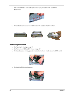 Page 6357Chapter 3
5.Slide the hard disk drive frame to the right and then gently move it inward to detach it from 
        the lower case.
6.Remove the four screws as shown and then detach the hard disk drive from the frame.
Removing the DIMM
1.See “Opening the Housing” on page 51
2.See “Removing the FDD and DVD Frame” on page 53”
3.To release the system memory, press down and out on the levers on both sides of the DIMM socket.
4.Gently pull the DIMM out of the socket. 