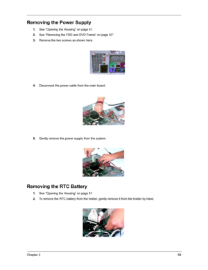 Page 64Chapter 358
Removing the Power Supply
1.See “Opening the Housing” on page 51.
2.See “Removing the FDD and DVD Frame” on page 53”
3.Remove the two screws as shown here.
4.Disconnect the power cable from the main board. 
5.Gently remove the power supply from the system.
Removing the RTC Battery
1.See “Opening the Housing” on page 51
2.To remove the RTC battery from the holder, gently remove it from the holder by hand. 