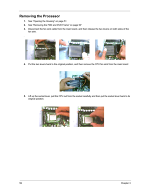 Page 6559Chapter 3
Removing the Processor
1.See “Opening the Housing” on page 51
2.See “Removing the FDD and DVD Frame” on page 53”
3.Disconnect the fan sink cable from the main board, and then release the two levers on both sides of the 
fan sink.
.
4.Put the two levers back to the original position, and then remove the CPU fan sink from the main board
5.Lift up the socket lever, pull the CPU out from the socket carefully and then put the socket lever back to its 
original position. 