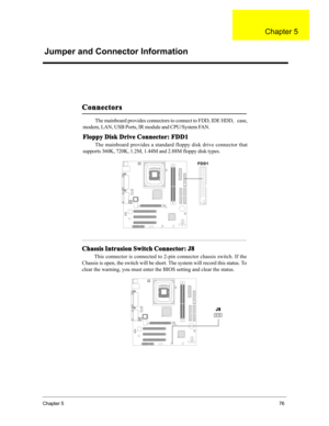 Page 82Chapter 576
The mainboard provides connectors to connect to FDD, IDE HDD,   case,
modem, LAN, USB Ports, IR module and CPU/System FAN.
Floppy Disk Drive Connector: FDD1
The mainboard provides a standard floppy disk drive connector that
supports 360K, 720K, 1.2M, 1.44M and 2.88M floppy disk types.
Connectors
FDD1
Chassis Intrusion Switch Connector: J8
This connector is connected to 2-pin connector chassis switch. If the
Chassis is open, the switch will be short. The system will record this status. To...
