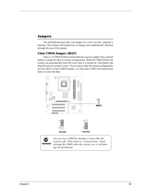 Page 90Chapter 584
Clear CMOS Jumper: JBAT1
There is a CMOS RAM on board that has a power supply from external
battery to keep the data of system configuration. With the CMOS RAM, the
system can automatically boot OS every time it is turned on. That battery has
long life time for at least 5 years.  If you want to clear the system configuration,
use the JBAT1 (Clear CMOS Jumper ) to clear data. Follow the instructions
below to clear the data:The motherboard provides one jumper for you to set the computer’s...