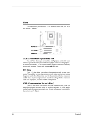 Page 9185Chapter 5
Slots
AGP (Accelerated Graphics Port) Slot
The AGP slot allows you to insert the AGP graphics card. AGP is an
interface specification designed for the throughput demands of 3D graphics.
It introduces a 66MHz, 32-bit channel for the graphics controller to directly
access main memory. The slot only supports 4x AGP card.
PCI Slots
Three PCI slots allow you to insert the expansion cards to meet your
needs. When adding or removing expansion cards, make sure that you unplug
the power supply first....